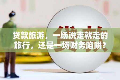 阿图什贷款旅游，一场说走就走的旅行，还是一场财务陷阱？