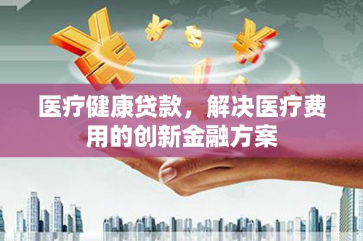 阿图什医疗健康贷款，解决医疗费用的创新金融方案